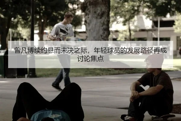 曾凡博续约悬而未决之际，年轻球员的发展路径再成讨论焦点